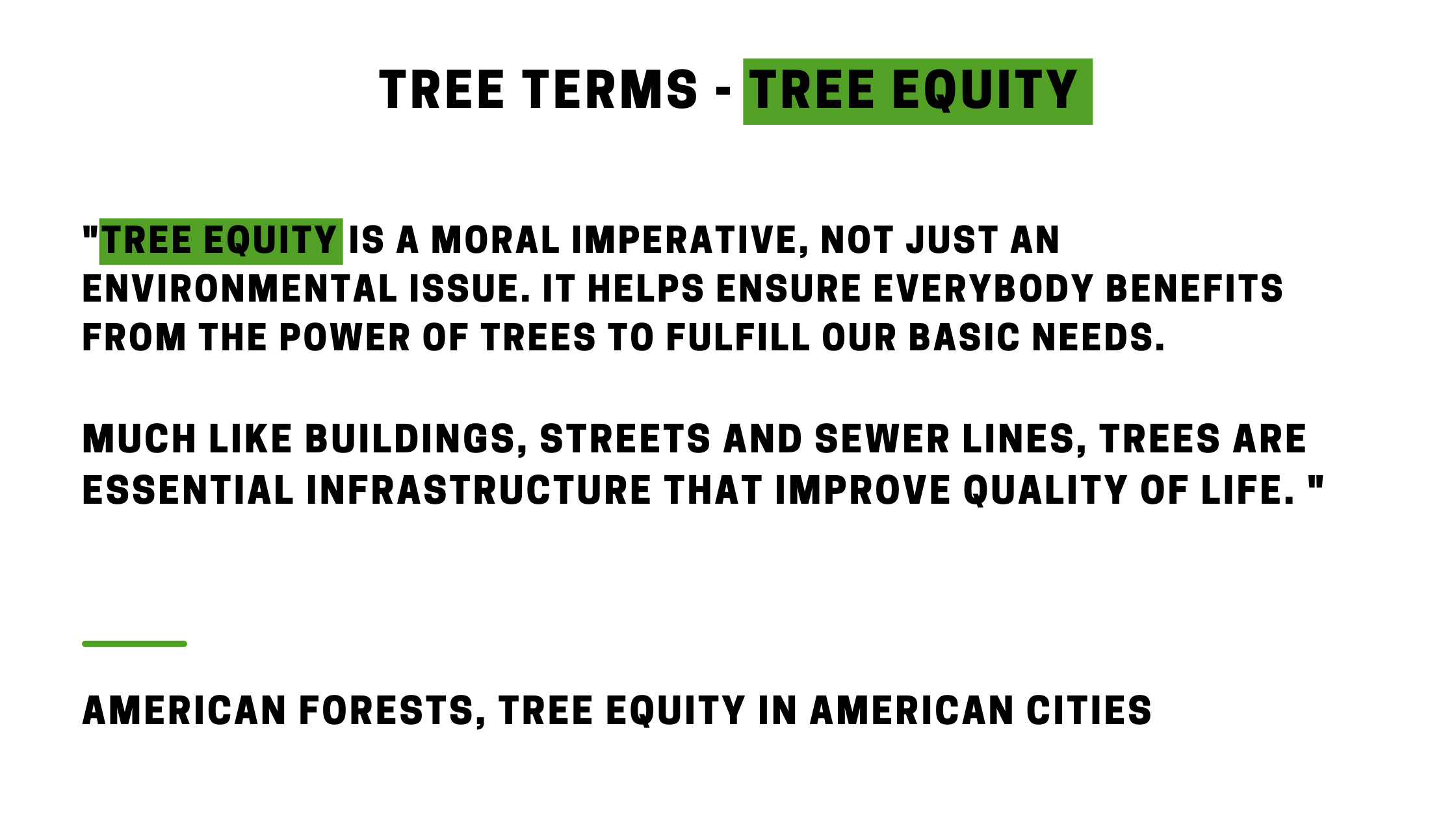 "Tree Equity is a moral imperative, not just an environmental issue. It helps ensure everybody benefits from the power of trees to fulfill our basic needs. Much like buildings, streets and sewer lines, trees are essential infrastructure that improve quality of life. " AMERICAN FORESTS, TREE EQUITY IN AMERICAN CIties