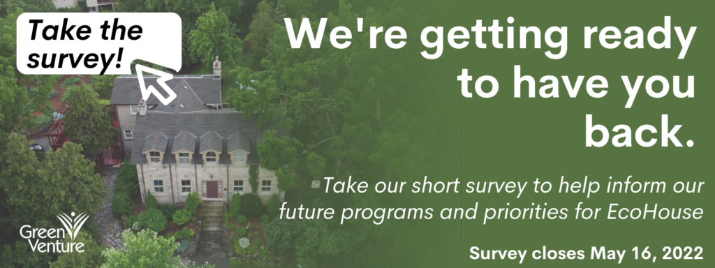 Image of EcoHouse that reads "We're getting ready to have you back. Take our short survey to help inform our future programs and priorities for EcoHouse. Survey closes May 16, 2022". In the top left is a button that says "Take the Survey".